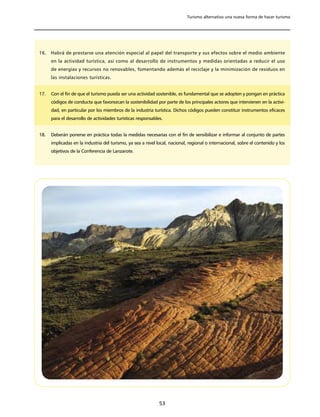 Turismo alternativo una nueva forma de hacer turismo




16.   Habrá de prestarse una atención especial al papel del transporte y sus efectos sobre el medio ambiente
      en la actividad turística, así como al desarrollo de instrumentos y medidas orientadas a reducir el uso
      de energías y recursos no renovables, fomentando además el reciclaje y la minimización de residuos en
      las instalaciones turísticas.


17.   Con el fin de que el turismo pueda ser una actividad sostenible, es fundamental que se adopten y pongan en práctica
      códigos de conducta que favorezcan la sostenibilidad por parte de los principales actores que intervienen en la activi-
      dad, en particular por los miembros de la industria turística. Dichos códigos pueden constituir instrumentos eficaces
      para el desarrollo de actividades turísticas responsables.


18.   Deberán ponerse en práctica todas la medidas necesarias con el fin de sensibilizar e informar al conjunto de partes
      implicadas en la industria del turismo, ya sea a nivel local, nacional, regional o internacional, sobre el contenido y los
      objetivos de la Conferencia de Lanzarote.




                                                              53
 