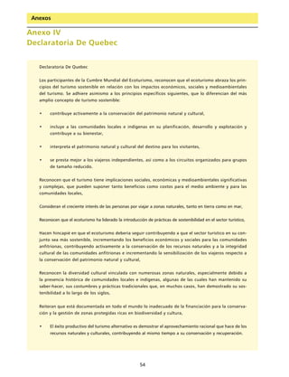 Anexos

Anexo IV
Declaratoria De Quebec


   Declaratoria De Quebec


   Los participantes de la Cumbre Mundial del Ecoturismo, reconocen que el ecoturismo abraza los prin-
   cipios del turismo sostenible en relación con los impactos económicos, sociales y medioambientales
   del turismo. Se adhiere asimismo a los principios específicos siguientes, que lo diferencian del más
   amplio concepto de turismo sostenible:


   •    contribuye activamente a la conservación del patrimonio natural y cultural,


   •    incluye a las comunidades locales e indígenas en su planificación, desarrollo y explotación y
        contribuye a su bienestar,


   •    interpreta el patrimonio natural y cultural del destino para los visitantes,


   •    se presta mejor a los viajeros independientes, así como a los circuitos organizados para grupos
        de tamaño reducido.


   Reconocen que el turismo tiene implicaciones sociales, económicas y medioambientales significativas
   y complejas, que pueden suponer tanto beneficios como costos para el medio ambiente y para las
   comunidades locales,


   Consideran el creciente interés de las personas por viajar a zonas naturales, tanto en tierra como en mar,


   Reconocen que el ecoturismo ha liderado la introducción de prácticas de sostenibilidad en el sector turístico,


   Hacen hincapié en que el ecoturismo debería seguir contribuyendo a que el sector turístico en su con-
   junto sea más sostenible, incrementando los beneficios económicos y sociales para las comunidades
   anfitrionas, contribuyendo activamente a la conservación de los recursos naturales y a la integridad
   cultural de las comunidades anfitrionas e incrementando la sensibilización de los viajeros respecto a
   la conservación del patrimonio natural y cultural,


   Reconocen la diversidad cultural vinculada con numerosas zonas naturales, especialmente debido a
   la presencia histórica de comunidades locales e indígenas, algunas de las cuales han mantenido su
   saber-hacer, sus costumbres y prácticas tradicionales que, en muchos casos, han demostrado su sos-
   tenibilidad a lo largo de los siglos,


   Reiteran que está documentada en todo el mundo lo inadecuado de la financiación para la conserva-
   ción y la gestión de zonas protegidas ricas en biodiversidad y cultura,


   •    El éxito productivo del turismo alternativo es demostrar el aprovechamiento racional que hace de los
        recursos naturales y culturales, contribuyendo al mismo tiempo a su conservación y recuperación.




                                                        54
 