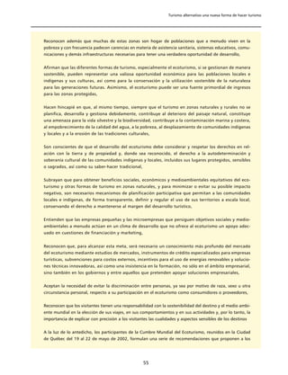 Turismo alternativo una nueva forma de hacer turismo




Reconocen además que muchas de estas zonas son hogar de poblaciones que a menudo viven en la
pobreza y con frecuencia padecen carencias en materia de asistencia sanitaria, sistemas educativos, comu-
nicaciones y demás infraestructuras necesarias para tener una verdadera oportunidad de desarrollo,


Afirman que las diferentes formas de turismo, especialmente el ecoturismo, si se gestionan de manera
sostenible, pueden representar una valiosa oportunidad económica para las poblaciones locales e
indígenas y sus culturas, así como para la conservación y la utilización sostenible de la naturaleza
para las generaciones futuras. Asimismo, el ecoturismo puede ser una fuente primordial de ingresos
para las zonas protegidas,


Hacen hincapié en que, al mismo tiempo, siempre que el turismo en zonas naturales y rurales no se
planifica, desarrolla y gestiona debidamente, contribuye al deterioro del paisaje natural, constituye
una amenaza para la vida silvestre y la biodiversidad, contribuye a la contaminación marina y costera,
al empobrecimiento de la calidad del agua, a la pobreza, al desplazamiento de comunidades indígenas
y locales y a la erosión de las tradiciones culturales,


Son conscientes de que el desarrollo del ecoturismo debe considerar y respetar los derechos en rel-
ación con la tierra y de propiedad y, donde sea reconocido, el derecho a la autodeterminación y
soberanía cultural de las comunidades indígenas y locales, incluidos sus lugares protegidos, sensibles
o sagrados, así como su saber-hacer tradicional,


Subrayan que para obtener beneficios sociales, económicos y medioambientales equitativos del eco-
turismo y otras formas de turismo en zonas naturales, y para minimizar o evitar su posible impacto
negativo, son necesarios mecanismos de planificación participativa que permitan a las comunidades
locales e indígenas, de forma transparente, definir y regular el uso de sus territorios a escala local,
conservando el derecho a mantenerse al margen del desarrollo turístico,


Entienden que las empresas pequeñas y las microempresas que persiguen objetivos sociales y medio-
ambientales a menudo actúan en un clima de desarrollo que no ofrece al ecoturismo un apoyo adec-
uado en cuestiones de financiación y marketing,


Reconocen que, para alcanzar esta meta, será necesario un conocimiento más profundo del mercado
del ecoturismo mediante estudios de mercados, instrumentos de crédito especializados para empresas
turísticas, subvenciones para costos externos, incentivos para el uso de energías renovables y solucio-
nes técnicas innovadoras, así como una insistencia en la formación, no sólo en el ámbito empresarial,
sino también en los gobiernos y entre aquellos que pretenden apoyar soluciones empresariales,


Aceptan la necesidad de evitar la discriminación entre personas, ya sea por motivo de raza, sexo u otra
circunstancia personal, respecto a su participación en el ecoturismo como consumidores o proveedores,


Reconocen que los visitantes tienen una responsabilidad con la sostenibilidad del destino y el medio ambi-
ente mundial en la elección de sus viajes, en sus comportamientos y en sus actividades y, por lo tanto, la
importancia de explicar con precisión a los visitantes las cualidades y aspectos sensibles de los destinos


A la luz de lo antedicho, los participantes de la Cumbre Mundial del Ecoturismo, reunidos en la Ciudad
de Québec del 19 al 22 de mayo de 2002, formulan una serie de recomendaciones que proponen a los




                                                   55
 