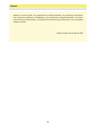 Anexos



  gobiernos, al sector privado, a las organizaciones no gubernamentales, a las asociaciones comunitarias,
  a las instituciones académicas e investigadoras, a las organizaciones intergubernamentales, a las institu-
  ciones financieras internacionales, a los organismos de asistencia para el desarrollo y a las comunidades
  indígenas y locales.




                                                                    Québec, Canadá a 22 de mayo de 2002




                                                     56
 
