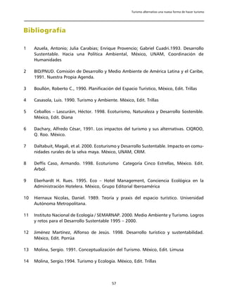 Turismo alternativo una nueva forma de hacer turismo




Bibliografía

1    Azuela, Antonio; Julia Carabias; Enrique Provencio; Gabriel Cuadri.1993. Desarrollo
     Sustentable. Hacia una Política Ambiental, México, UNAM, Coordinación de
     Humanidades

2    BID/PNUD. Comisión de Desarrollo y Medio Ambiente de América Latina y el Caribe,
     1991. Nuestra Propia Agenda.

3    Boullón, Roberto C., 1990. Planificación del Espacio Turístico, México, Edit. Trillas

4    Casasola, Luis. 1990. Turismo y Ambiente. México, Edit. Trillas

5    Ceballos – Lascuráin, Héctor. 1998. Ecoturismo, Naturaleza y Desarrollo Sostenible.
     México, Edit. Diana

6    Dachary, Alfredo César, 1991. Los impactos del turismo y sus alternativas. CIQROO,
     Q. Roo. México.

7    Daltabuit, Magali, et al. 2000. Ecoturismo y Desarrollo Sustentable. Impacto en comu-
     nidades rurales de la selva maya. México, UNAM, CRIM.

8    Deffis Caso, Armando. 1998. Ecoturismo Categoría Cinco Estrellas, México. Edit.
     Arbol.

9    Eberhardt H. Rues. 1995. Eco – Hotel Management, Conciencia Ecológica en la
     Administración Hotelera. México, Grupo Editorial Iberoamérica

10   Hiernaux Nicolas, Daniel. 1989. Teoría y praxis del espacio turístico. Universidad
     Autónoma Metropolitana.

11   Instituto Nacional de Ecología / SEMARNAP. 2000. Medio Ambiente y Turismo. Logros
     y retos para el Desarrollo Sustentable 1995 – 2000.

12   Jiménez Martínez, Alfonso de Jesús. 1998. Desarrollo turístico y sustentabilidad.
     México, Edit. Porrúa

13   Molina, Sergio. 1991. Conceptualización del Turismo. México, Edit. Limusa

14   Molina, Sergio.1994. Turismo y Ecología. México, Edit. Trillas



                                             57
 