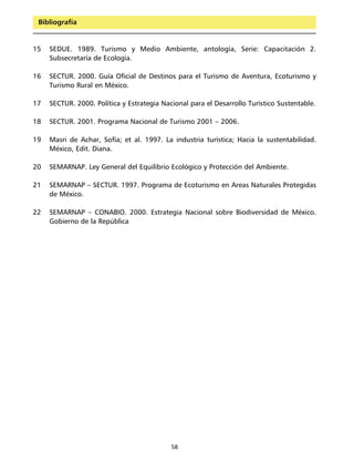 Bibliografía


15   SEDUE. 1989. Turismo y Medio Ambiente, antología, Serie: Capacitación 2.
     Subsecretaría de Ecología.

16   SECTUR. 2000. Guía Oficial de Destinos para el Turismo de Aventura, Ecoturismo y
     Turismo Rural en México.

17   SECTUR. 2000. Política y Estrategia Nacional para el Desarrollo Turístico Sustentable.

18   SECTUR. 2001. Programa Nacional de Turismo 2001 – 2006.

19   Masri de Achar, Sofía; et al. 1997. La industria turística; Hacia la sustentabilidad.
     México, Edit. Diana.

20   SEMARNAP. Ley General del Equilibrio Ecológico y Protección del Ambiente.

21   SEMARNAP – SECTUR. 1997. Programa de Ecoturismo en Areas Naturales Protegidas
     de México.

22   SEMARNAP – CONABIO. 2000. Estrategia Nacional sobre Biodiversidad de México.
     Gobierno de la República




                                            58
 