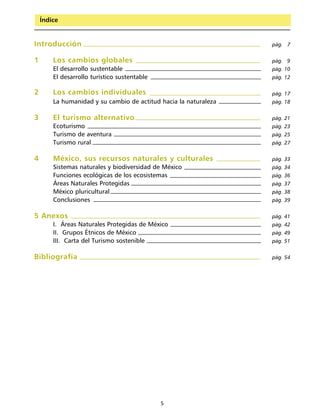 Guía para el diseño y operación de rutas y circuitos de ciclismo de montaña
    Índice


Introducción                                                                                                   pág. 7


1       Los cambios globales                                                                                   pág. 9
        El desarrollo sustentable                                                                              pág. 10
        El desarrollo turístico sustentable                                                                    pág. 12

2       Los cambios individuales                                                                               pág. 17
        La humanidad y su cambio de actitud hacia la naturaleza                                                pág. 18


3       El turismo alternativo                                                                                 pág. 21
        Ecoturismo                                                                                             pág. 23
        Turismo de aventura                                                                                    pág. 25
        Turismo rural                                                                                          pág. 27


4       México, sus recursos naturales y culturales                                                            pág. 33
        Sistemas naturales y biodiversidad de México                                                           pág. 34
        Funciones ecológicas de los ecosistemas                                                                pág. 36
        Áreas Naturales Protegidas                                                                             pág. 37
        México pluricultural                                                                                   pág. 38
        Conclusiones                                                                                           pág. 39


5 Anexos                                                                                                       pág. 41
        I. Áreas Naturales Protegidas de México                                                                pág. 42
        II. Grupos Étnicos de México                                                                           pág. 49
        III. Carta del Turismo sostenible                                                                      pág. 51


Bibliografía                                                                                                   pág. 54




                                                    5
 