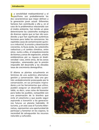 Introducción




L   a sensibilidad medioambiental y el
    pacifismo son probablemente las
dos características que mejor definen a
la generación joven actual. Diferentes
factores han contribuido a ello y, en el
caso de la problemática relacionada con
el medio ambiente, han tenido un peso
determinante las catástrofes ecológicas
de diversos signos que se han ido suce-
diendo y que han significado auténticas
lecciones para todas las conciencias: los
repetidos casos de contaminación quími-
ca e industrial, la erosión y desertización
crecientes, la lluvia ácida, las catástrofes
radiactivas y el cambio climático, entre
otros. Junto a ellos, el empobrecimiento
de biomas y zonas de vegetación, antaño
emblemáticas por su riqueza en biodi-
versidad -caso, entre otros, de las zonas
tropicales-, amenazadas por la presión
imparable del desarrollo y las elevadas
tasas de crecimiento demográfico.

El dilema se plantea actualmente en
términos de una auténtica alternativa:
gestión y conservación. Sólo una ges-
tión verdaderamente preocupada por la
conservación, en sus principios inspira-
dores y en las herramientas que utilice,
pueden asegurar un desarrollo susten-
table, es decir, unas cotas de bienestar
para todos los pueblos, compatible con
una preservación de la biosfera que
evite el cataclismo y que pueda seguir
aspirando a transmitir a las generacio-
nes futuras un planeta habitable. El
turismo, y en este caso el Turismo Alter-
nativo, representan una oportunidad de
participar y fomentar en los viajeros, la
necesidad de salvaguardar los recursos
naturales y culturales.



                                               7
 
