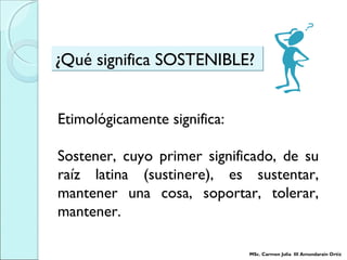 ¿Qué significa SOSTENIBLE?¿Qué significa SOSTENIBLE?
Etimológicamente significa:
Sostener, cuyo primer significado, de su
raíz latina (sustinere), es sustentar,
mantener una cosa, soportar, tolerar,
mantener.
MSc. Carmen Julia III Amundarain Ortiz
 