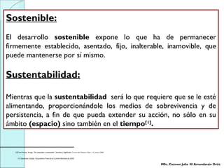 Sostenible:
El desarrollo sostenible expone lo que ha de permanecer
firmemente establecido, asentado, fijo, inalterable, inamovible, que
puede mantenerse por sí mismo.
Sustentabilidad:
Mientras que la sustentabilidad será lo que requiere que se le esté
alimentando, proporcionándole los medios de sobrevivencia y de
persistencia, a fin de que pueda extender su acción, no sólo en su
ámbito (espacio) sino también en el tiempo[1]
.
[1]Coen Anitúa, Arrigo. “De sostenible y sustentable”. Sentidos y Significado. Correo del Maestro Núm. 116, enero 2006.
[1] Naciones Unidas. Documento Final de la Cumbre Mundial de 2005.
MSc. Carmen Julia III Amundarain Ortiz
 