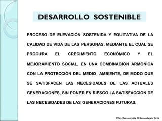 PROCESO DE ELEVACIÓN SOSTENIDA Y EQUITATIVA DE LA
CALIDAD DE VIDA DE LAS PERSONAS, MEDIANTE EL CUAL SE
PROCURA EL CRECIMIENTO ECONÓMICO Y EL
MEJORAMIENTO SOCIAL, EN UNA COMBINACIÓN ARMÓNICA
CON LA PROTECCIÓN DEL MEDIO AMBIENTE, DE MODO QUE
SE SATISFACEN LAS NECESIDADES DE LAS ACTUALES
GENERACIONES, SIN PONER EN RIESGO LA SATISFACCIÓN DE
LAS NECESIDADES DE LAS GENERACIONES FUTURAS.
DESARROLLO SOSTENIBLE
MSc. Carmen Julia III Amundarain Ortiz
 
