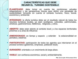  PLANIFICADO: debe tomar en cuenta las condiciones actuales
(diagnósticos) y las perspectivas futuras para definir una estrategia de
sostenibilidad, tomando en cuenta el contexto humano, físico, social,
económico y ambiental.
 INTEGRADO: la oferta turística debe ser el resultado natural de todos los
recursos turísticos locales, ya sean ecológicos, culturales, patrimoniales,
artísticos, gastronómicos, folklóricos, religiosos, y otros.
 ABIERTO: debe estar abierto al contexto local y a los espacios territoriales
próximos a su área de influencia
 DIMENSIONADO: en tiempo y espacio y extender la estacionalidad en
períodos y destinos
 PARTICIPATIVO: participación de todos los agentes que intervienen en el
proceso turístico (gobiernos, empresas, población local).
 DURADERO: orientado a un crecimiento de largo plazo.
 VIABLE: con confianza económica, social y ambientalmente.
CARACTERÍSTICAS QUE DEBE
REUNIR EL TURISMO SOSTENIBLE
MSc. Carmen Julia III Amundarain Ortiz
 