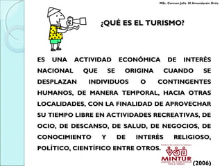 ES UNA ACTIVIDAD ECONÓMICA DE INTERÉSES UNA ACTIVIDAD ECONÓMICA DE INTERÉS
NACIONAL QUE SE ORIGINA CUANDO SENACIONAL QUE SE ORIGINA CUANDO SE
DESPLAZAN INDIVIDUOS O CONTINGENTESDESPLAZAN INDIVIDUOS O CONTINGENTES
HUMANOS, DE MANERA TEMPORAL, HACIA OTRASHUMANOS, DE MANERA TEMPORAL, HACIA OTRAS
LOCALIDADES, CON LA FINALIDAD DE APROVECHARLOCALIDADES, CON LA FINALIDAD DE APROVECHAR
SU TIEMPO LIBRE EN ACTIVIDADES RECREATIVAS, DESU TIEMPO LIBRE EN ACTIVIDADES RECREATIVAS, DE
OCIO, DE DESCANSO, DE SALUD, DE NEGOCIOS, DEOCIO, DE DESCANSO, DE SALUD, DE NEGOCIOS, DE
CONOCIMIENTO Y DE INTERÉS RELIGIOSO,CONOCIMIENTO Y DE INTERÉS RELIGIOSO,
POLÍTICO, CIENTÍFICO ENTRE OTROS.POLÍTICO, CIENTÍFICO ENTRE OTROS.
(2006)(2006)
¿QUÉ ES EL TURISMO?¿QUÉ ES EL TURISMO?
MSc. Carmen Julia III Amundarain Ortiz
 