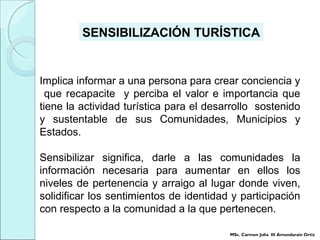 Implica informar a una persona para crear conciencia y
que recapacite y perciba el valor e importancia que
tiene la actividad turística para el desarrollo sostenido
y sustentable de sus Comunidades, Municipios y
Estados.
Sensibilizar significa, darle a las comunidades la
información necesaria para aumentar en ellos los
niveles de pertenencia y arraigo al lugar donde viven,
solidificar los sentimientos de identidad y participación
con respecto a la comunidad a la que pertenecen.
SENSIBILIZACIÓN TURÍSTICA
MSc. Carmen Julia III Amundarain Ortiz
 
