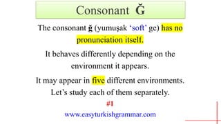 Consonant Ğ
The consonant ğ (yumuşak ‘soft’ ge) has no
pronunciation.itself.
It behaves differently depending on the
environment it appears.
It may appear in five different environments.
Let’s study each of them separately.
#1
www.easyturkishgrammar.com
 