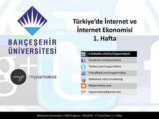 Türkiye’de İnternet ve
                                 İnternet Ekonomisi
                                       1. Hafta
                                               tr.linkedin.com/in/myparmaksiz

                                               Facebook.com/pazarlama

                                               Twitter.com/myparmaksiz

                                               Friendfeed.com/myparmaksiz

                                               Slideshare.net/crmarketing

                                               Myparmaksiz.com

                                               myparmaksiz@gmail.com




Bahçeşehir Üniversitesi > MBA Programı - HISL5074 > E-Ticaret Dersi > 1. Hafta
 