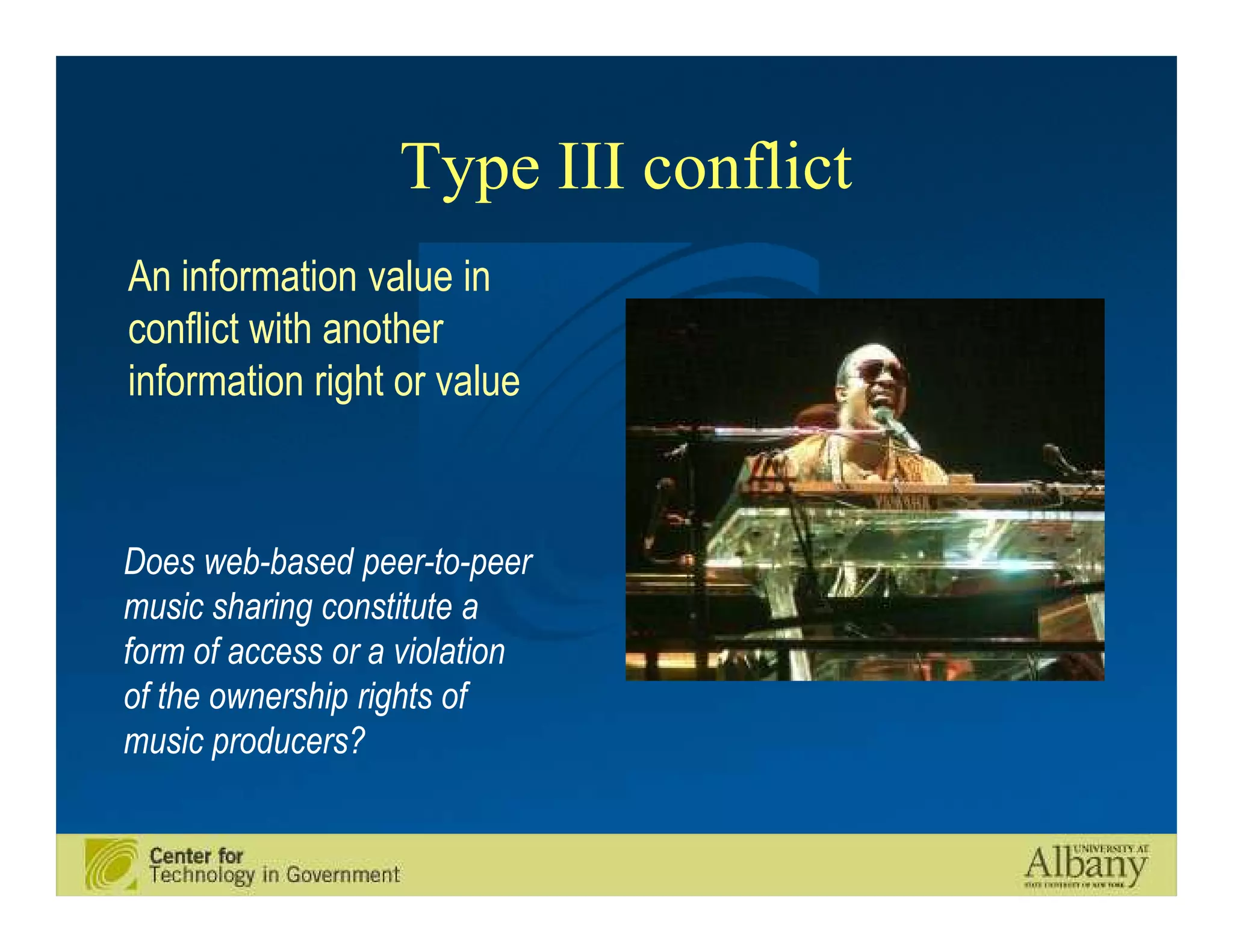 Type III conflict
An information value in
conflict with another
information right or value



Does web-based peer-to-peer
music sharing constitute a
form of access or a violation
of the ownership rights of
music producers?
 