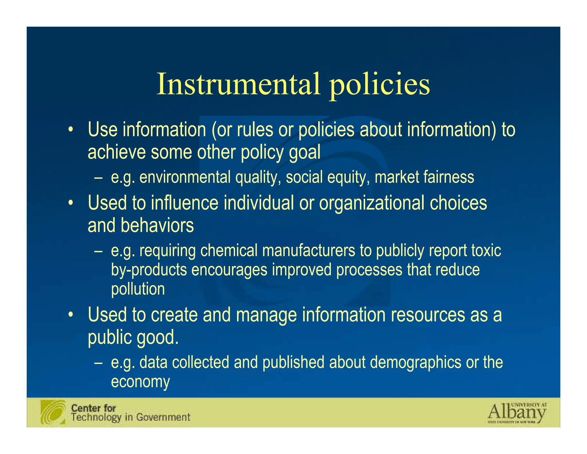 Instrumental policies
• Use information (or rules or policies about information) to
  achieve some other policy goal
   – e.g. environmental quality, social equity, market fairness
• Used to influence individual or organizational choices
  and behaviors
   – e.g. requiring chemical manufacturers to publicly report toxic
     by-products encourages improved processes that reduce
     pollution
• Used to create and manage information resources as a
  public good.
   – e.g. data collected and published about demographics or the
     economy
 