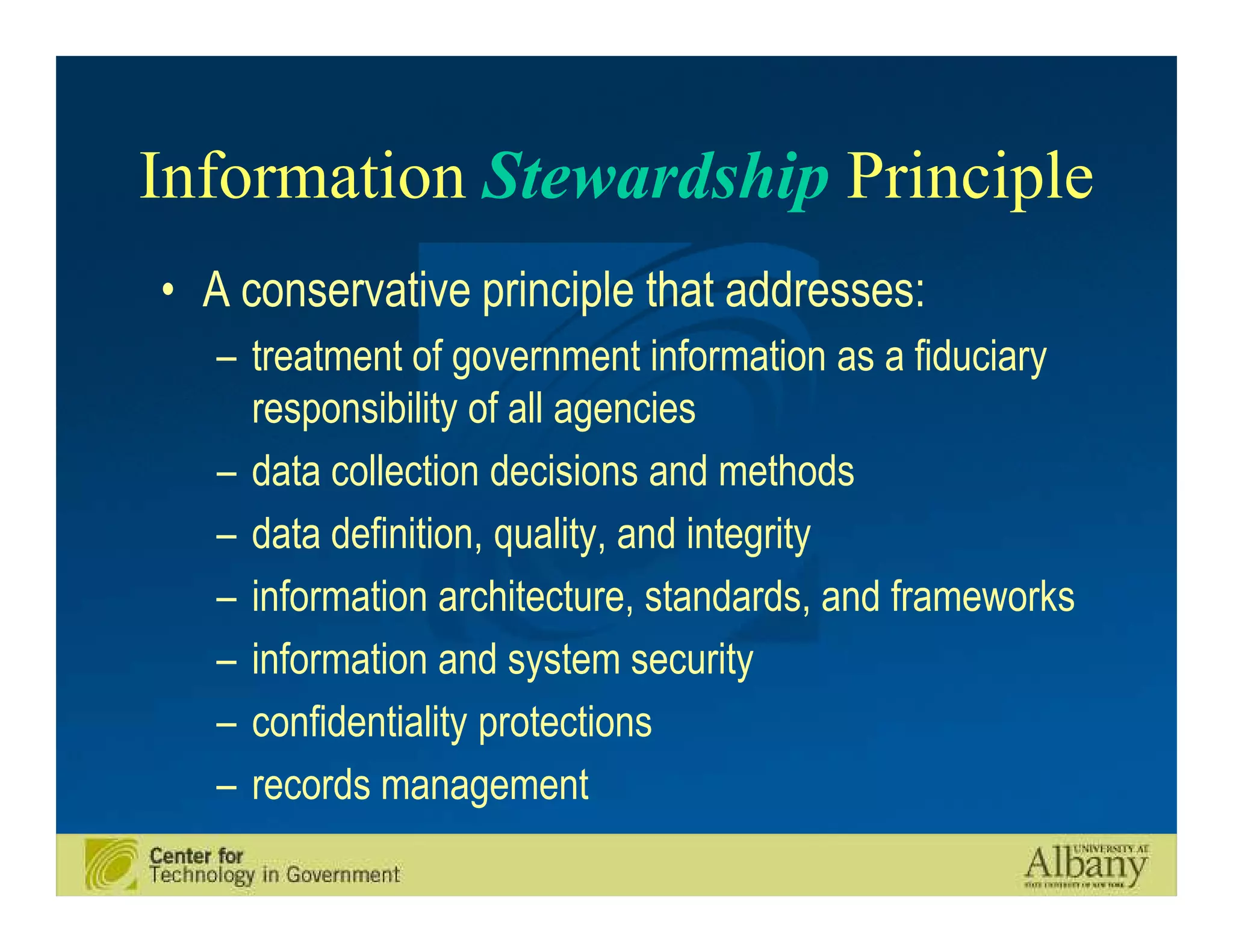 Information Stewardship Principle
• A conservative principle that addresses:
   – treatment of government information as a fiduciary
     responsibility of all agencies
   – data collection decisions and methods
   – data definition, quality, and integrity
   – information architecture, standards, and frameworks
   – information and system security
   – confidentiality protections
   – records management
 