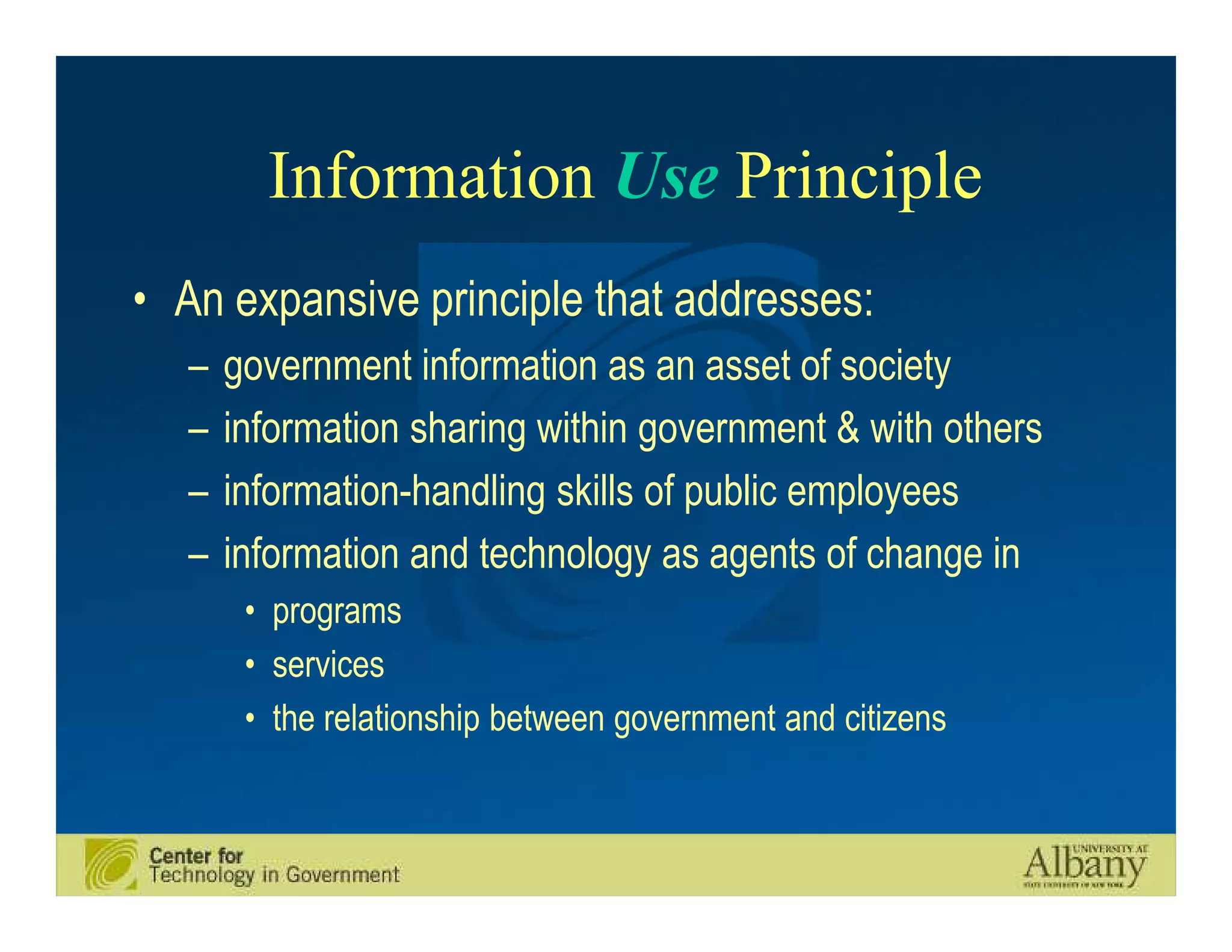 Information Use Principle
• An expansive principle that addresses:
   –   government information as an asset of society
   –   information sharing within government & with others
   –   information-handling skills of public employees
   –   information and technology as agents of change in
        • programs
        • services
        • the relationship between government and citizens
 
