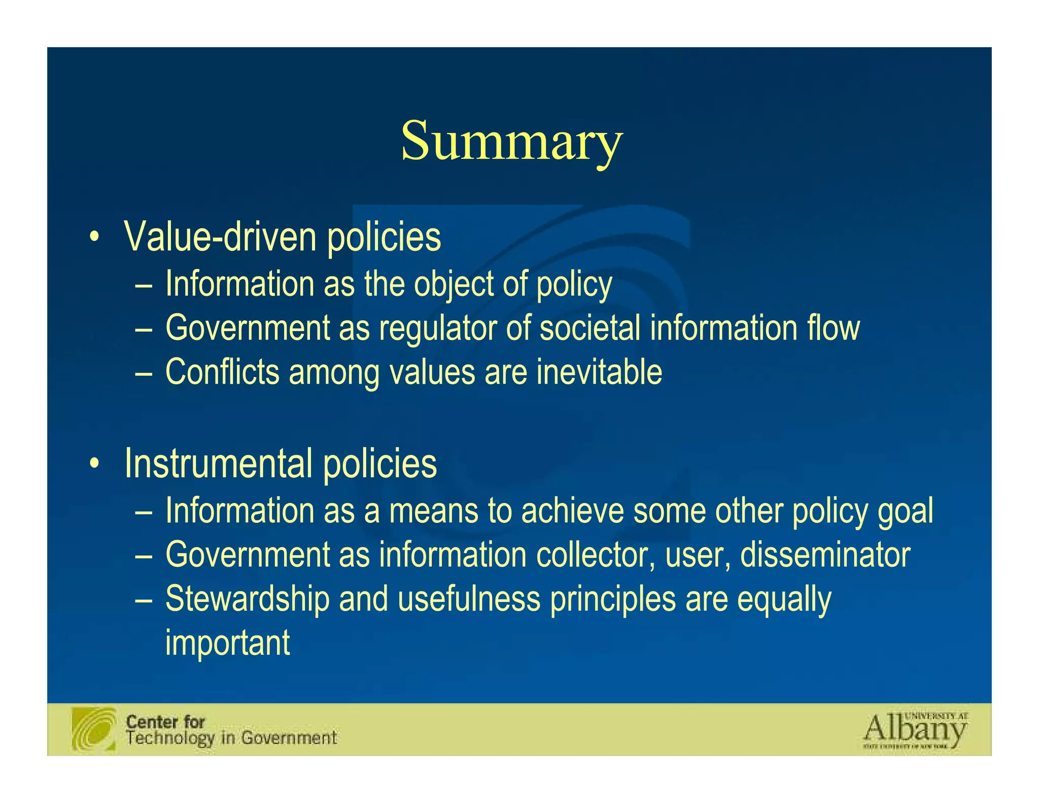 Summary
• Value-driven policies
   – Information as the object of policy
   – Government as regulator of societal information flow
   – Conflicts among values are inevitable

• Instrumental policies
   – Information as a means to achieve some other policy goal
   – Government as information collector, user, disseminator
   – Stewardship and usefulness principles are equally
     important
 