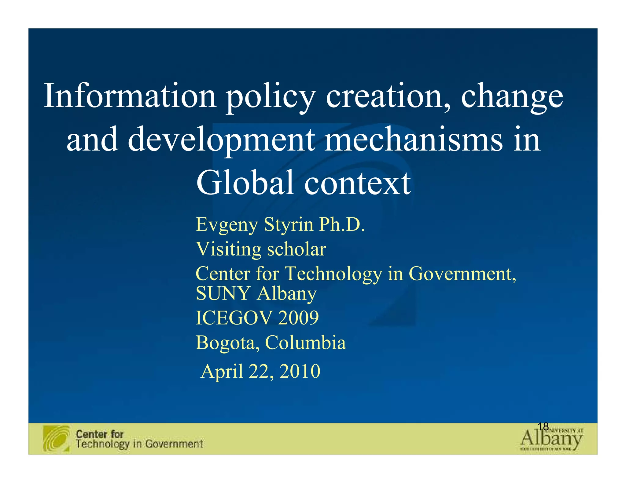 Information policy creation, change
  and development mechanisms in
          Global context
          Evgeny Styrin Ph.D.
          Visiting scholar
          Center for Technology in Government,
          SUNY Albany
          ICEGOV 2009
          Bogota, Columbia
           April 22, 2010

                                                 18
 