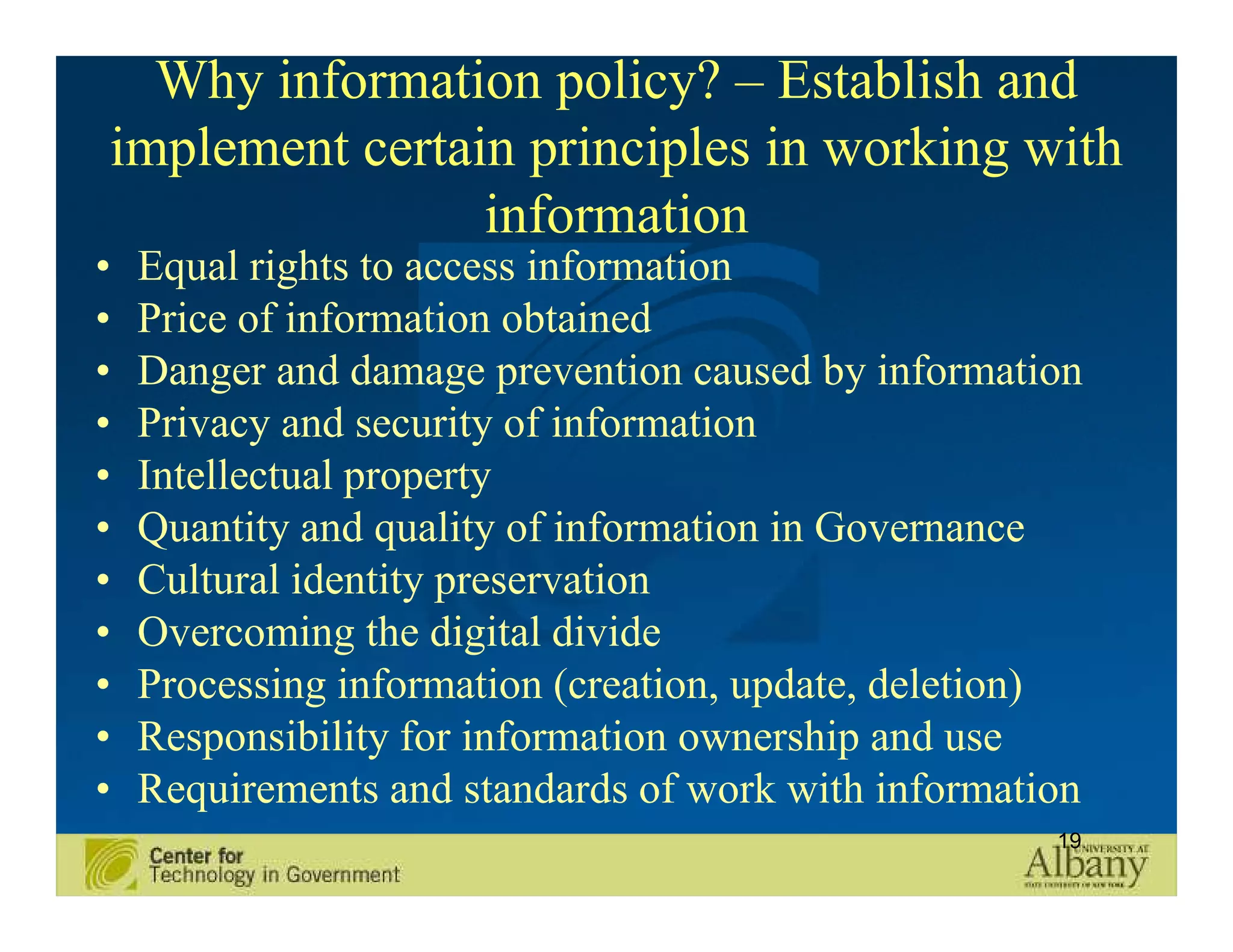 Why information policy? – Establish and
implement certain principles in working with
                information
•   Equal rights to access information
•   Price of information obtained
•   Danger and damage prevention caused by information
•   Privacy and security of information
•   Intellectual property
•   Quantity and quality of information in Governance
•   Cultural identity preservation
•   Overcoming the digital divide
•   Processing information (creation, update, deletion)
•   Responsibility for information ownership and use
•   Requirements and standards of work with information
                                                     19
 