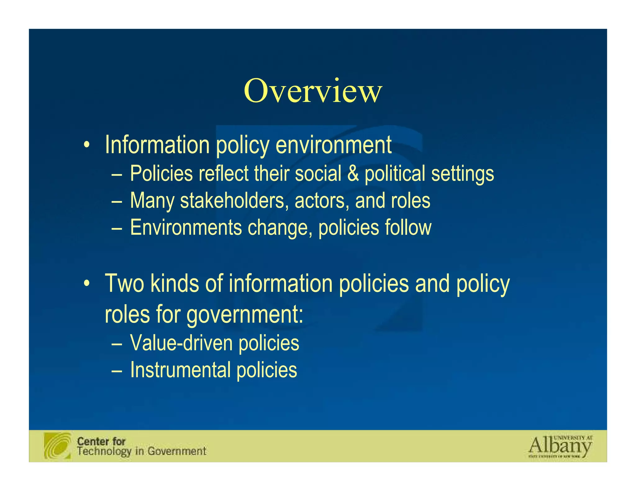 Overview
• Information policy environment
   – Policies reflect their social & political settings
   – Many stakeholders, actors, and roles
   – Environments change, policies follow

• Two kinds of information policies and policy
  roles for government:
   – Value-driven policies
   – Instrumental policies
 