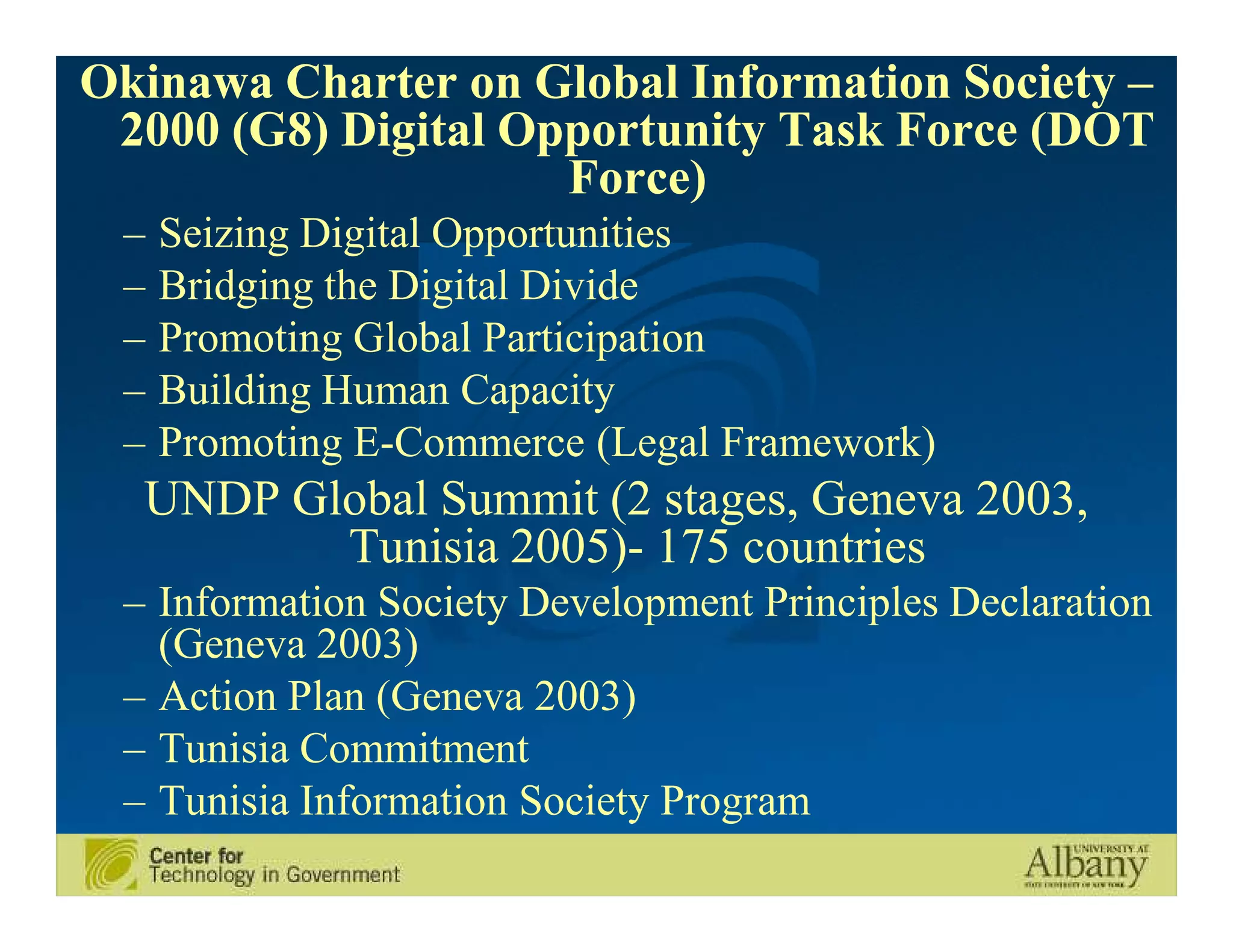 Okinawa Charter on Global Information Society –
 2000 (G8) Digital Opportunity Task Force (DOT
                     Force)
 –   Seizing Digital Opportunities
 –   Bridging the Digital Divide
 –   Promoting Global Participation
 –   Building Human Capacity
 –   Promoting E-Commerce (Legal Framework)
  UNDP Global Summit (2 stages, Geneva 2003,
         Tunisia 2005)- 175 countries
 – Information Society Development Principles Declaration
   (Geneva 2003)
 – Action Plan (Geneva 2003)
 – Tunisia Commitment
 – Tunisia Information Society Program
 
