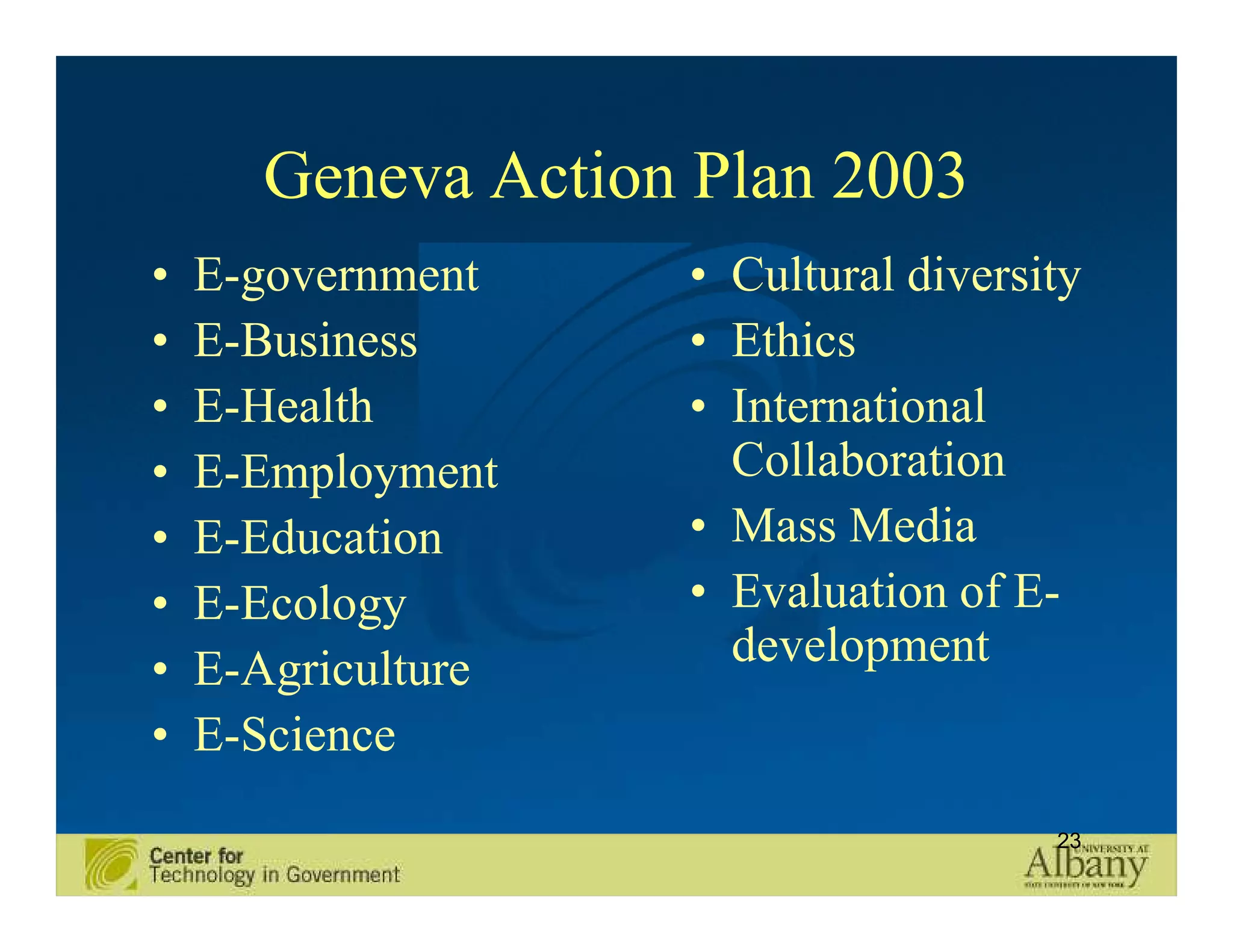 Geneva Action Plan 2003
•   E-government    • Cultural diversity
•   E-Business      • Ethics
•   E-Health        • International
•   E-Employment      Collaboration
•   E-Education     • Mass Media
•   E-Ecology       • Evaluation of E-
•   E-Agriculture     development
•   E-Science
                                      23
 