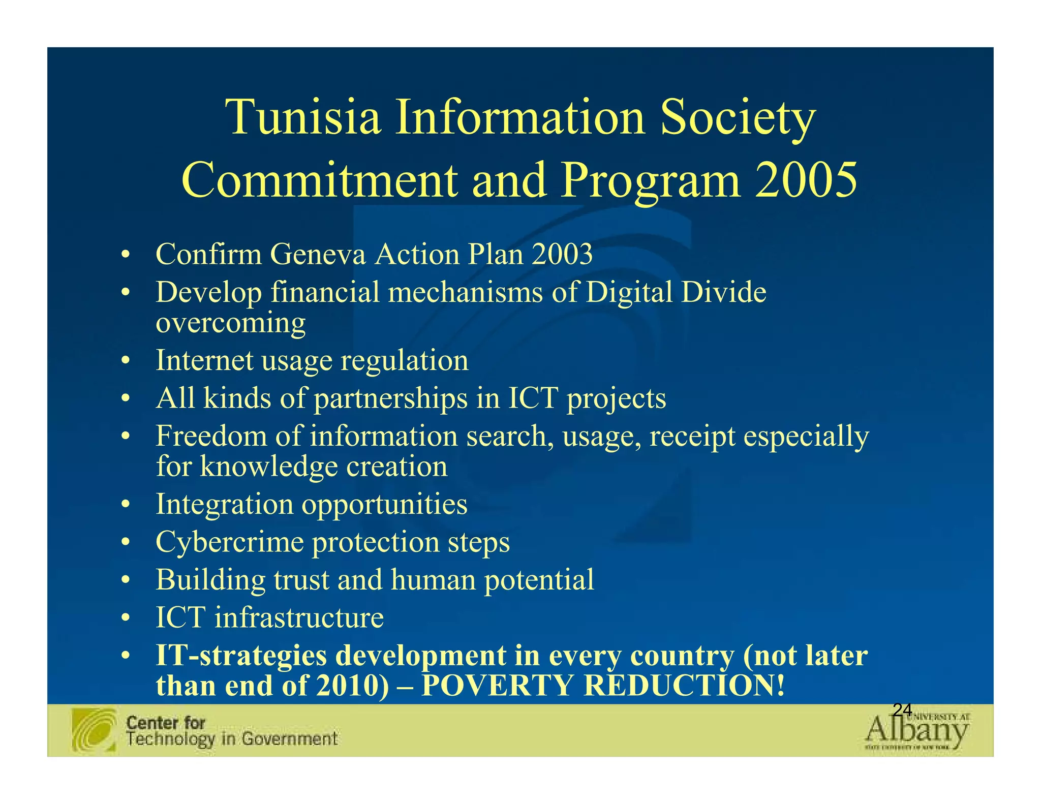 Tunisia Information Society
    Commitment and Program 2005
• Confirm Geneva Action Plan 2003
• Develop financial mechanisms of Digital Divide
  overcoming
• Internet usage regulation
• All kinds of partnerships in ICT projects
• Freedom of information search, usage, receipt especially
  for knowledge creation
• Integration opportunities
• Cybercrime protection steps
• Building trust and human potential
• ICT infrastructure
• IT-strategies development in every country (not later
  than end of 2010) – POVERTY REDUCTION!
                                                             24
 