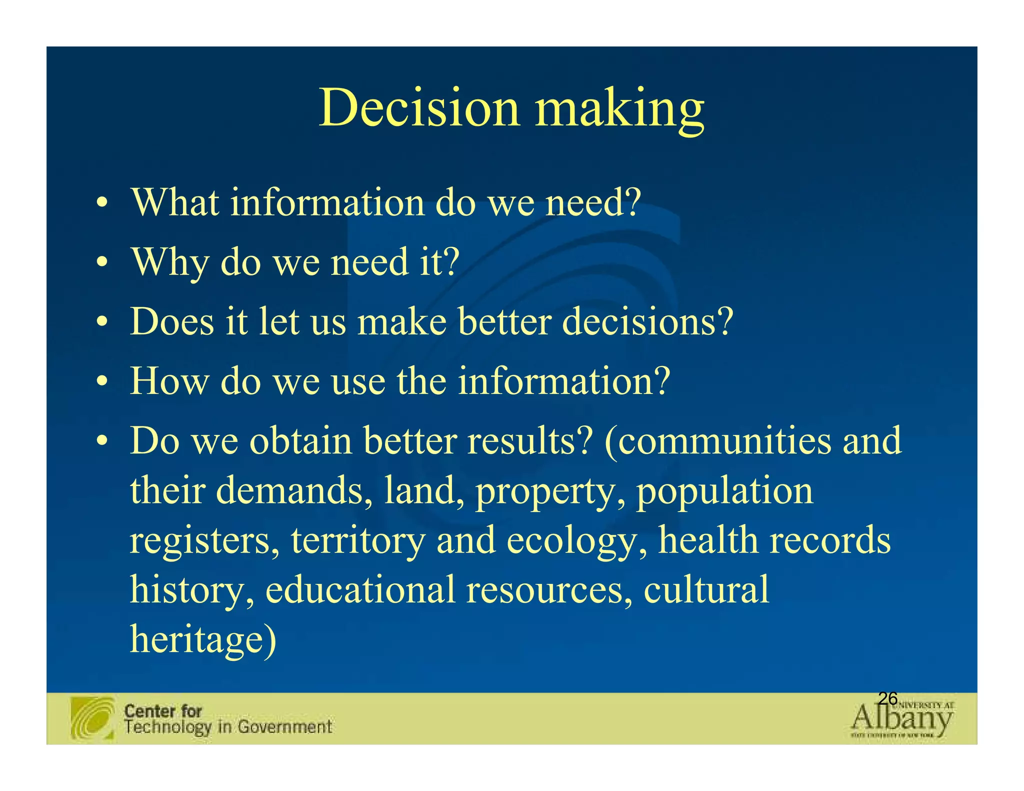 Decision making
•   What information do we need?
•   Why do we need it?
•   Does it let us make better decisions?
•   How do we use the information?
•   Do we obtain better results? (communities and
    their demands, land, property, population
    registers, territory and ecology, health records
    history, educational resources, cultural
    heritage)
                                                  26
 