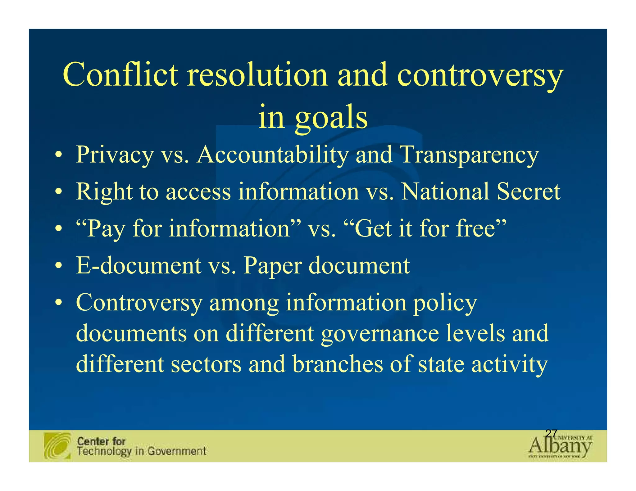 Conflict resolution and controversy
              in goals
•   Privacy vs. Accountability and Transparency
•   Right to access information vs. National Secret
•   “Pay for information” vs. “Get it for free”
•   E-document vs. Paper document
•   Controversy among information policy
    documents on different governance levels and
    different sectors and branches of state activity

                                                  27
 