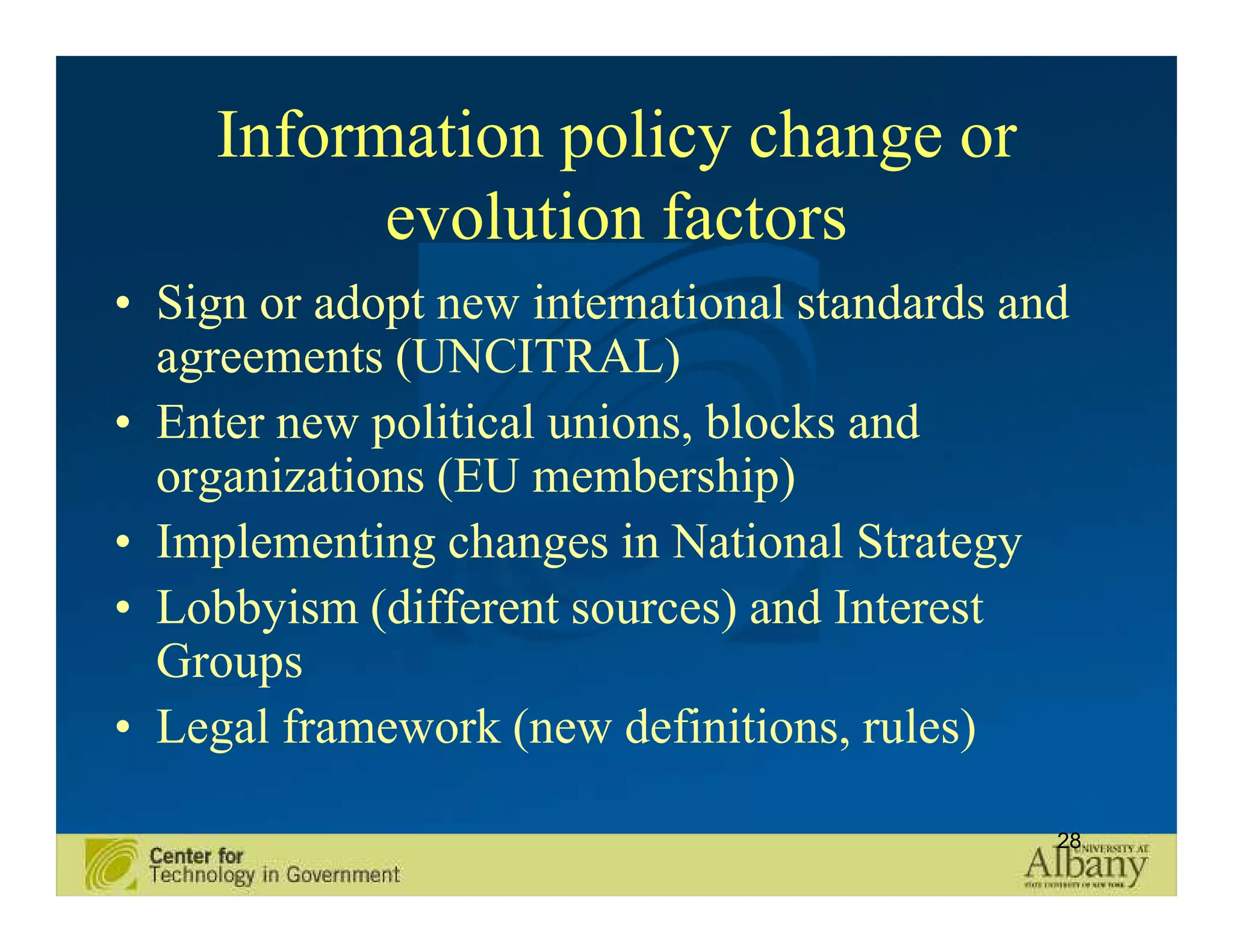 Information policy change or
           evolution factors
• Sign or adopt new international standards and
  agreements (UNCITRAL)
• Enter new political unions, blocks and
  organizations (EU membership)
• Implementing changes in National Strategy
• Lobbyism (different sources) and Interest
  Groups
• Legal framework (new definitions, rules)

                                              28
 