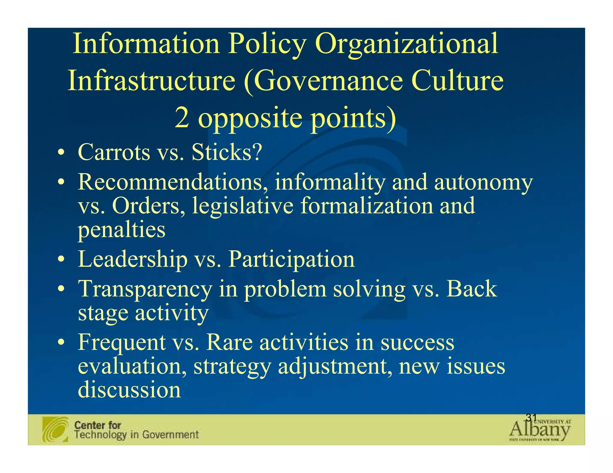 Information Policy Organizational
Infrastructure (Governance Culture
         2 opposite points)
• Carrots vs. Sticks?
• Recommendations, informality and autonomy
  vs. Orders, legislative formalization and
  penalties
• Leadership vs. Participation
• Transparency in problem solving vs. Back
  stage activity
• Frequent vs. Rare activities in success
  evaluation, strategy adjustment, new issues
  discussion
                                            31
 