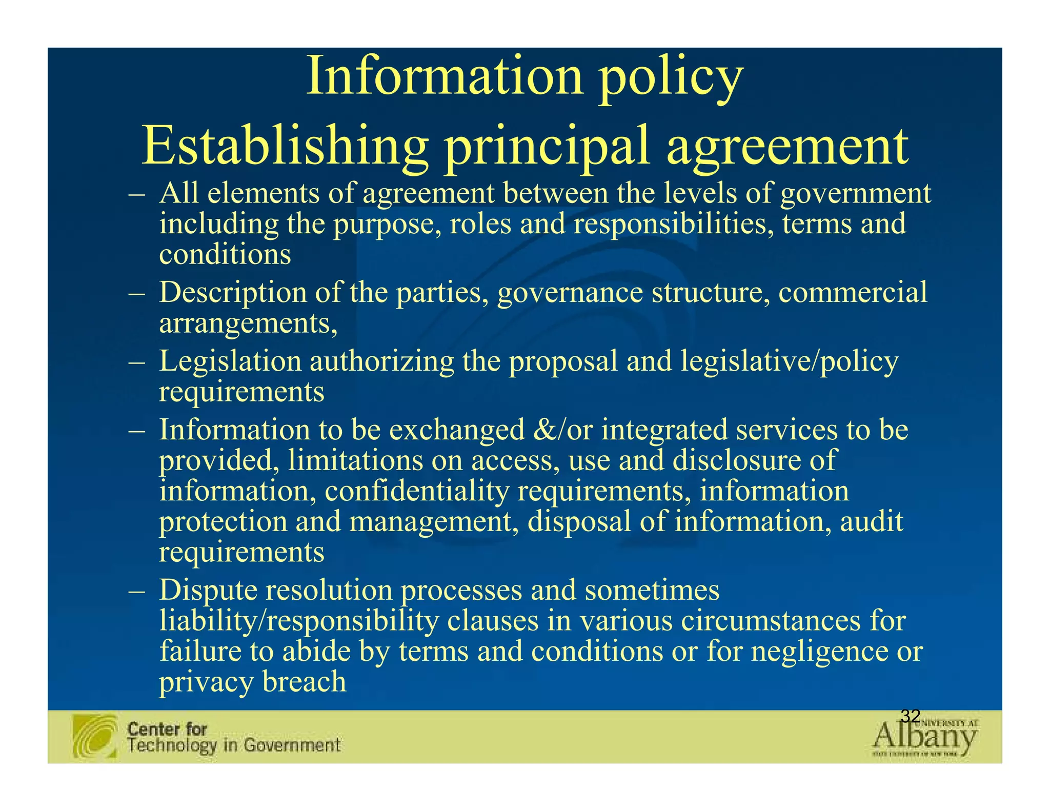 Information policy
Establishing principal agreement
– All elements of agreement between the levels of government
  including the purpose, roles and responsibilities, terms and
  conditions
– Description of the parties, governance structure, commercial
  arrangements,
– Legislation authorizing the proposal and legislative/policy
  requirements
– Information to be exchanged &/or integrated services to be
  provided, limitations on access, use and disclosure of
  information, confidentiality requirements, information
  protection and management, disposal of information, audit
  requirements
– Dispute resolution processes and sometimes
  liability/responsibility clauses in various circumstances for
  failure to abide by terms and conditions or for negligence or
  privacy breach
                                                            32
 