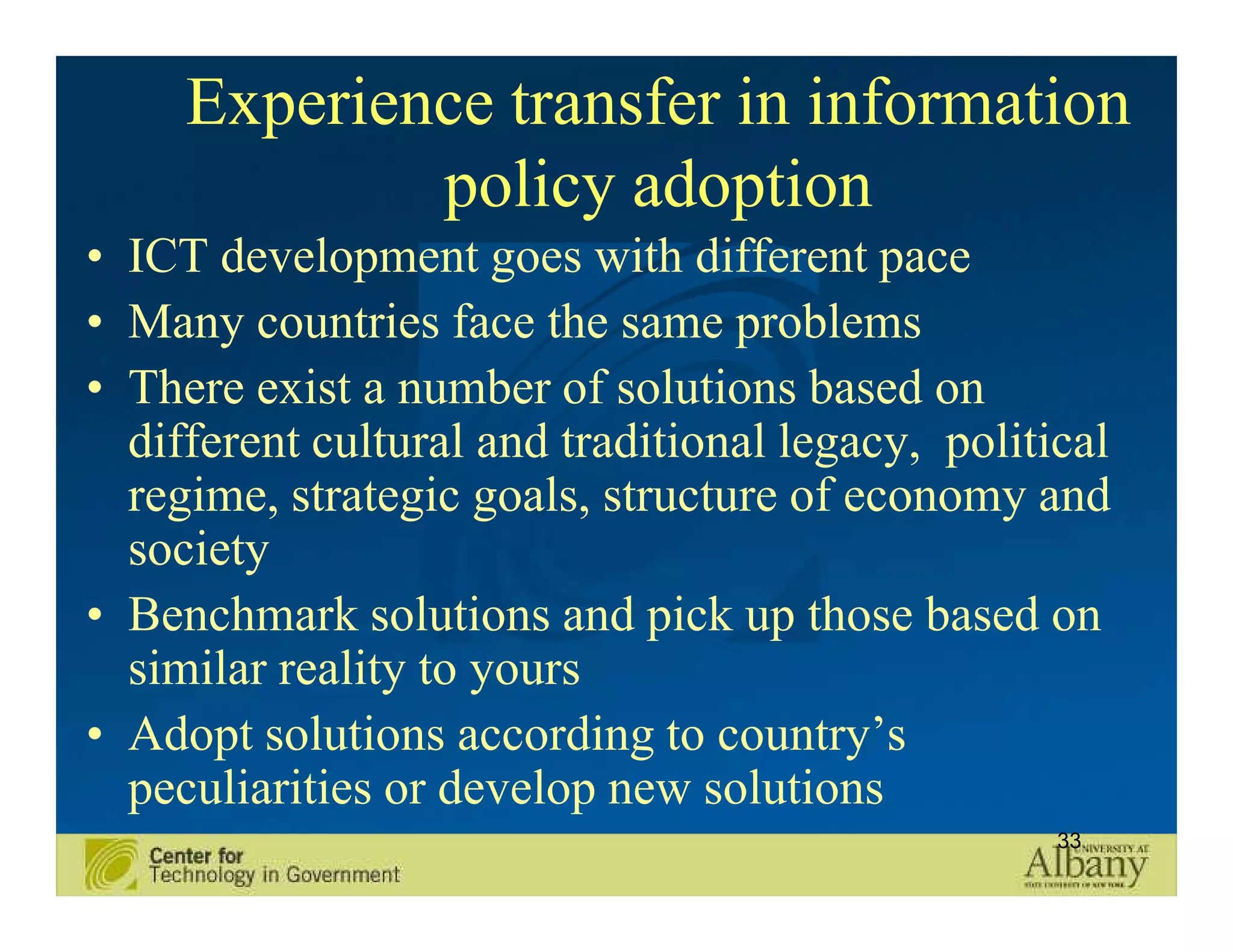 Experience transfer in information
             policy adoption
• ICT development goes with different pace
• Many countries face the same problems
• There exist a number of solutions based on
  different cultural and traditional legacy, political
  regime, strategic goals, structure of economy and
  society
• Benchmark solutions and pick up those based on
  similar reality to yours
• Adopt solutions according to country’s
  peculiarities or develop new solutions
                                                   33
 
