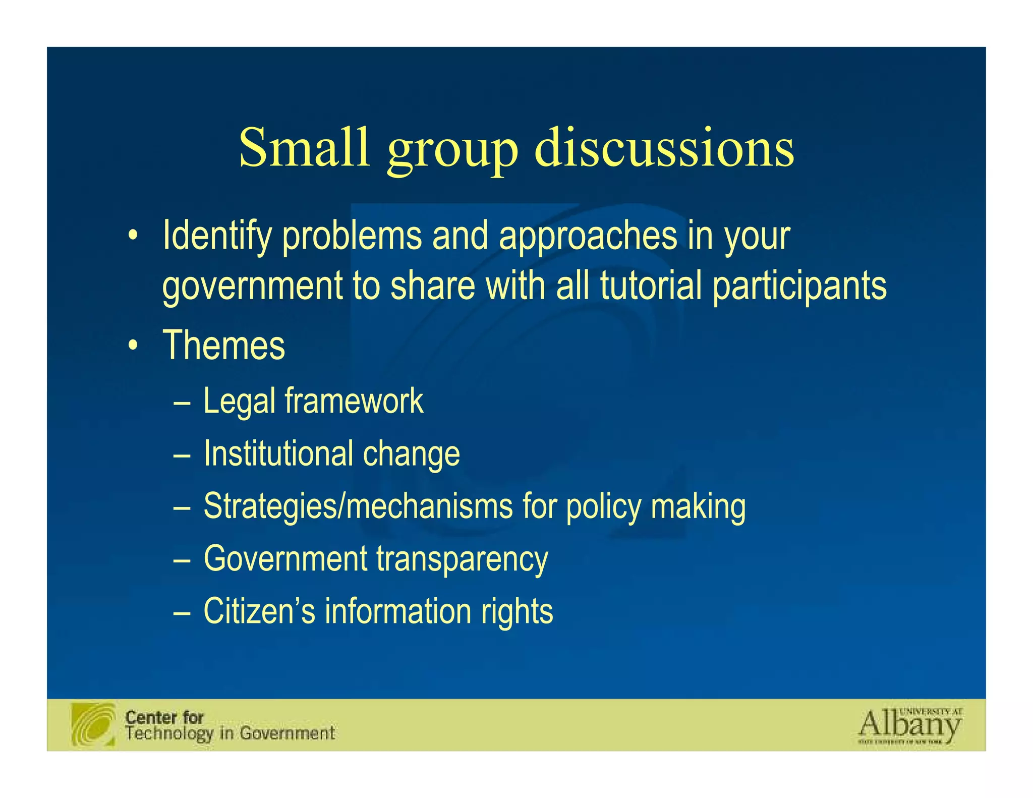 Small group discussions
• Identify problems and approaches in your
  government to share with all tutorial participants
• Themes
   –   Legal framework
   –   Institutional change
   –   Strategies/mechanisms for policy making
   –   Government transparency
   –   Citizen’s information rights
 