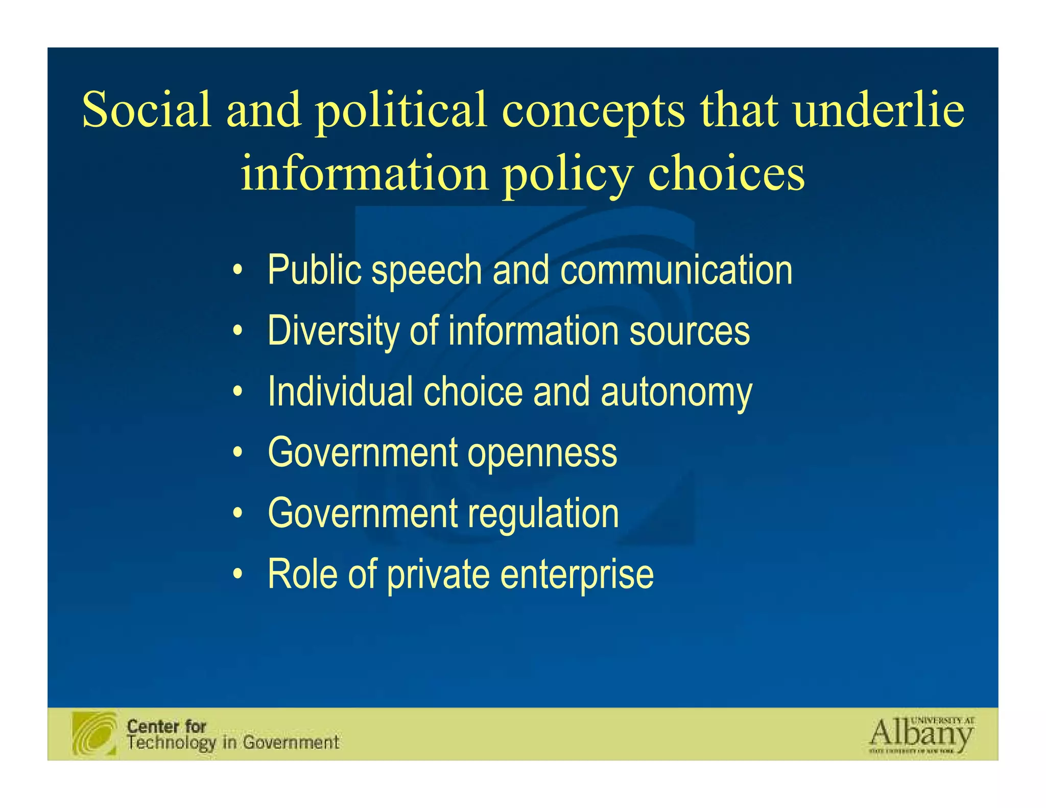 Social and political concepts that underlie
        information policy choices
       •   Public speech and communication
       •   Diversity of information sources
       •   Individual choice and autonomy
       •   Government openness
       •   Government regulation
       •   Role of private enterprise
 