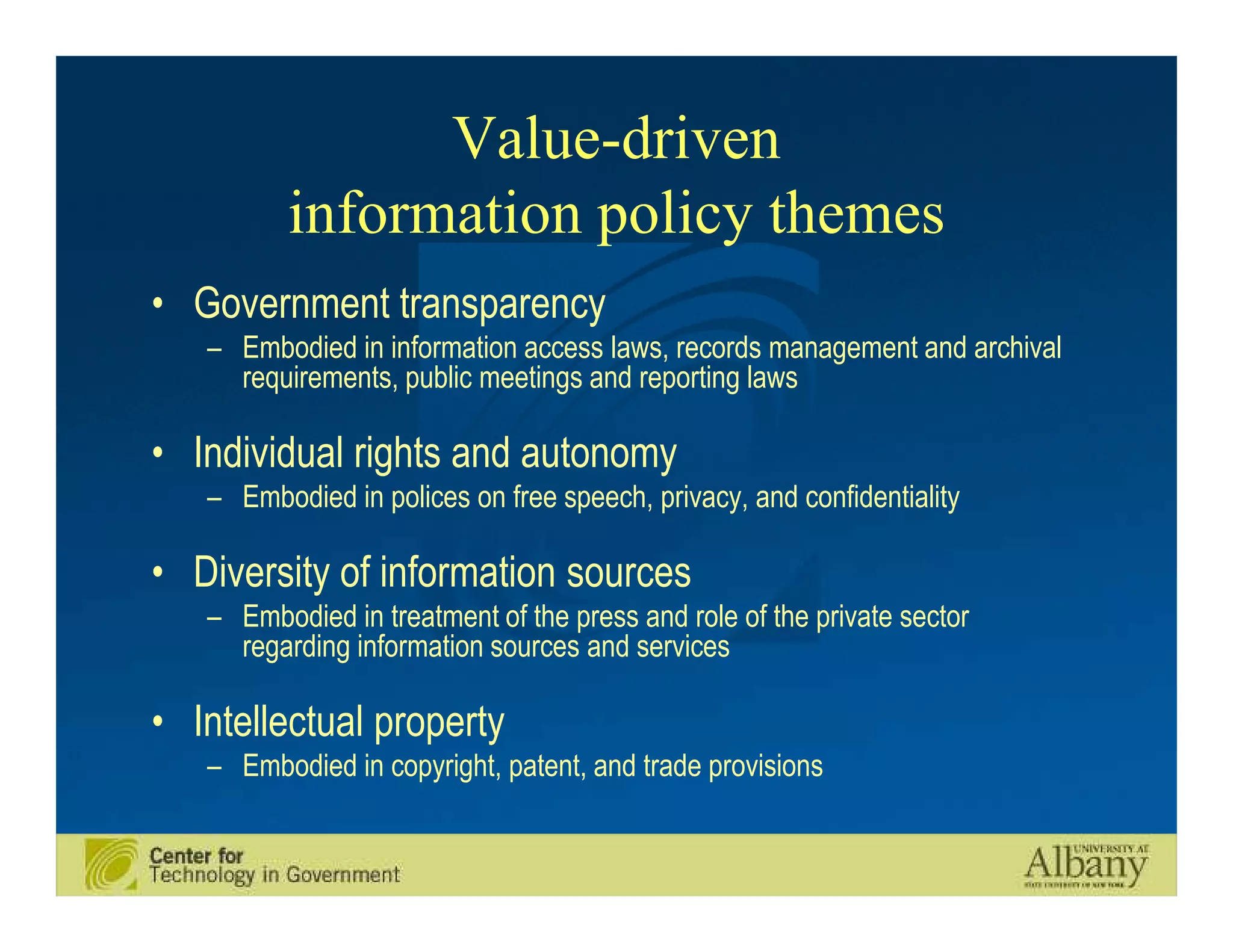 Value-driven
          information policy themes
• Government transparency
   – Embodied in information access laws, records management and archival
     requirements, public meetings and reporting laws

• Individual rights and autonomy
   – Embodied in polices on free speech, privacy, and confidentiality

• Diversity of information sources
   – Embodied in treatment of the press and role of the private sector
     regarding information sources and services

• Intellectual property
   – Embodied in copyright, patent, and trade provisions
 