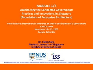 MODULE 1/2
                                          Architecting the Connected Government: 
                                           Practices and Innovations in Singapore 
                                          [Foundations of Enterprise Architecture] 
        United Nations International Conference on Theory and Practice of E‐Government
                                         ICEGOV 2009
                                    November 10 – 13, 2009
                                       Bogota, Colombia



                                                                           Dr. Pallab Saha
                                                                  National University of Singapore
                                                                    Institute of Systems Science




© 2009  NUS Institute of Systems Science. The contents contained in this document may not be reproduced in any form or by any means, without the written permission of ISS, other than for the purpose for which it has been supplied.
 