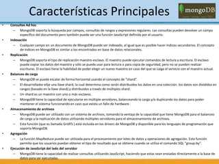 Características Principales
• Consultas Ad hoc
– MongoDB soporta la búsqueda por campos, consultas de rangos y expresiones regulares. Las consultas pueden devolver un campo
específico del documento pero también puede ser una función JavaScript definida por el usuario.
• Indexación
– Cualquier campo en un documento de MongoDB puede ser indexado, al igual que es posible hacer índices secundarios. El concepto
de índices en MongoDB es similar a los encontrados en base de datos relacionales.
• Replicación
– MongoDB soporta el tipo de replicación maestro-esclavo. El maestro puede ejecutar comandos de lectura y escritura. El esclavo
puede copiar los datos del maestro y sólo se puede usar para lectura o para copia de seguridad, pero no se pueden realizar
escrituras. El esclavo tiene la habilidad de poder elegir un nuevo maestro en caso del que se caiga el servicio con el maestro actual.
• Balanceo de carga
– MongoDB se puede escalar de forma horizontal usando el concepto de “shard”.
– El desarrollador elije una llave shard, la cual determina como serán distribuidos los datos en una colección. los datos son divididos en
rangos (basado en la llave shard) y distribuidos a través de múltiples shard.
– Un shard es un maestro con uno o más esclavos.
– MongoDB tiene la capacidad de ejecutarse en múltiple servidores, balanceando la carga y/o duplicando los datos para poder
mantener el sistema funcionando en caso que exista un fallo de hardware.
• Almacenamiento de archivos
– MongoDB puede ser utilizado con un sistema de archivos, tomando la ventaja de la capacidad que tiene MongoDB para el balanceo
de carga y la replicación de datos utilizando múltiples servidores para el almacenamiento de archivos.
– Esta función (que es llamada GridFS ) está incluida en los drivers de MongoDB y disponible para los lenguajes de programación que
soporta MongoDB.
• Agregación
– La función MapReduce puede ser utilizada para el procesamiento por lotes de datos y operaciones de agregación. Esta función
permite que los usuarios puedan obtener el tipo de resultado que se obtiene cuando se utiliza el comando SQL “group-by”.
• Ejecución de JavaScript del lado del servidor
– MongoDB tiene la capacidad de realizar consultas utilizando JavaScript, haciendo que estas sean enviadas directamente a la base de
datos para ser ejecutadas.
 