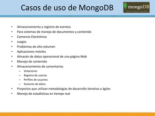Casos de uso de MongoDB
• Almacenamiento y registro de eventos
• Para sistemas de manejo de documentos y contenido
• Comercio Electrónico
• Juegos
• Problemas de alto volumen
• Aplicaciones móviles
• Almacén de datos operacional de una página Web
• Manejo de contenido
• Almacenamiento de comentarios
– Votaciones
– Registro de usarios
– Perfiles de usuarios
– Sesiones de datos
• Proyectos que utilizan metodologías de desarrollo iterativo o ágiles
• Manejo de estadísticas en tiempo real
 
