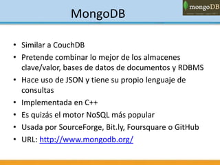 MongoDB
• Similar a CouchDB
• Pretende combinar lo mejor de los almacenes
clave/valor, bases de datos de documentos y RDBMS
• Hace uso de JSON y tiene su propio lenguaje de
consultas
• Implementada en C++
• Es quizás el motor NoSQL más popular
• Usada por SourceForge, Bit.ly, Foursquare o GitHub
• URL: http://www.mongodb.org/
 
