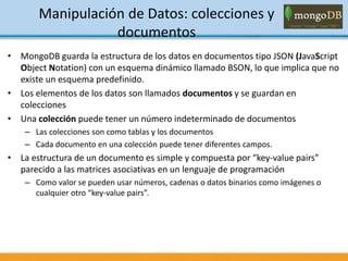 Manipulación de Datos: colecciones y
documentos
• MongoDB guarda la estructura de los datos en documentos tipo JSON (JavaScript
Object Notation) con un esquema dinámico llamado BSON, lo que implica que no
existe un esquema predefinido.
• Los elementos de los datos son llamados documentos y se guardan en
colecciones
• Una colección puede tener un número indeterminado de documentos
– Las colecciones son como tablas y los documentos
– Cada documento en una colección puede tener diferentes campos.
• La estructura de un documento es simple y compuesta por “key-value pairs”
parecido a las matrices asociativas en un lenguaje de programación
– Como valor se pueden usar números, cadenas o datos binarios como imágenes o
cualquier otro “key-value pairs”.
 