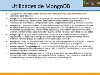 Utilidades de MongoDB
• Los siguientes comandos pueden ser instalados para el manejo y la administración del
sistema de base de datos:
• mongo: es un Shell interactivo que permite a los desarrolladores ver, insertar, eliminar y
actualizar datos en su base de datos. Este también permite entre otras funciones la
replicación de información, configurar los Shards, apagar los servidores y ejecutar JavaScript.
• mongostat: es un instrumento de línea de comandos que muestra en resumen una lista de
estadísticas de una instancia de MongoDB en ejecución. Esto te permite visualizar cuantas
inserciones, actualizaciones, eliminaciones, consultas y comandos se han ejecutado, pero
también cuanta memoria esta utilizando y cuanto tiempo ha estado cerrada la base de datos.
• mongotop: es un instrumento de línea de comandos que provee un método para dar
seguimiento a la cantidad de tiempo que dura una la lectura o escritura de datos en una
instancia. También provee estadísticas en el nivel de cada colección.
• mongosniff: es un instrumento de línea de comandos que provee un sniffing en la base de
datos haciendo un sniffing en el tráfico de la red que va desde y hacia MongoDB.
• mongoimport/mongoexport: es un instrumento de línea de comandos que facilita la
importación exportación de contenido desde JSON, CSV o TSV. También tiene el potencial de
importar o exportar hacia otros formatos.
• mongodump/mongorestore: es un instrumento de línea de comandos para la creación
de una exportación binaria del contenido de la base de datos. Estos comandos son utilizado
para la estrategia de copias de seguridad cuando se utiliza MongoDB.
 