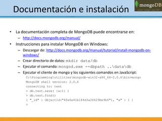 Documentación e instalación
• La documentación completa de MongoDB puede encontrarse en:
– http://docs.mongodb.org/manual/
• Instrucciones para instalar MongoDB en Windows:
– Descargar de: http://docs.mongodb.org/manual/tutorial/install-mongodb-on-
windows/
– Crear directorio de datos: mkdir data/db
– Ejecutar el comando: mongod.exe --dbpath ..datadb
– Ejecutar el cliente de mongo y los siguientes comandos en JavaScript:
C:Programmingutilitiesmongodb-win32-x86_64-2.0.6bin>mongo
MongoDB shell version: 2.0.6
connecting to: test
> db.test.save( {a:1} )
> db.test.find()
{ "_id" : ObjectId("4fe6e41b184d3a26629be9b6"), "a" : 1 }
>
 