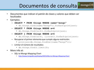 Documentos de consulta
• Documentos que indican el patrón de claves y valores que deben ser
localizados
• Ejemplos:
– SELECT * FROM things WHERE name="mongo“
• db.things.find({name:"mongo"}).forEach(printjson);
– SELECT * FROM things WHERE x=4
• db.things.find({x:4}).forEach(printjson);
– SELECT j FROM things WHERE x=4
• db.things.find({x:4}, {j:true}).forEach(printjson);
– Recuperar el primer elemento que cumple alguna restricción:
• printjson(db.things.findOne({name:"mongo"}));
– Limitar el número de resultados:
• db.things.find().limit(3);
• More info at:
– SQL to Mongo Mapping Chart
• http://www.mongodb.org/display/DOCS/SQL+to+Mongo+Mapping+Chart
 