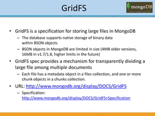 GridFS
• GridFS is a specification for storing large files in MongoDB
– The database supports native storage of binary data
within BSON objects
– BSON objects in MongoDB are limited in size (4MB older versions,
16MB in v1.7/1.8, higher limits in the future)
• GridFS spec provides a mechanism for transparently dividing a
large file among multiple documents
– Each file has a metadata object in a files collection, and one or more
chunk objects in a chunks collection.
• URL: http://www.mongodb.org/display/DOCS/GridFS
– Specification:
http://www.mongodb.org/display/DOCS/GridFS+Specification
 