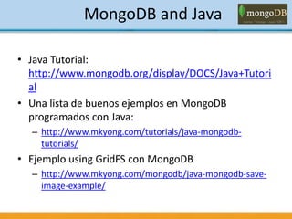 MongoDB and Java
• Java Tutorial:
http://www.mongodb.org/display/DOCS/Java+Tutori
al
• Una lista de buenos ejemplos en MongoDB
programados con Java:
– http://www.mkyong.com/tutorials/java-mongodb-
tutorials/
• Ejemplo using GridFS con MongoDB
– http://www.mkyong.com/mongodb/java-mongodb-save-
image-example/
 