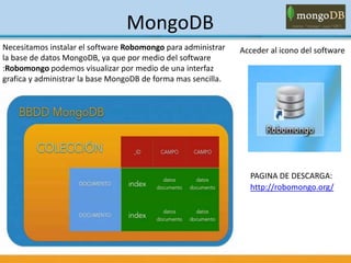 MongoDB
Acceder al icono del softwareNecesitamos instalar el software Robomongo para administrar
la base de datos MongoDB, ya que por medio del software
:Robomongo podemos visualizar por medio de una interfaz
grafica y administrar la base MongoDB de forma mas sencilla.
PAGINA DE DESCARGA:
http://robomongo.org/
 