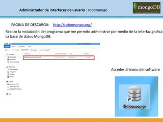 Administrador de interfaces de usuario : robomongo
PAGINA DE DESCARGA: http://robomongo.org/
Realizo la instalación del programa que me permite administrar por medio de la interfaz grafica
La base de datos MongoDB.
Acceder al icono del software
 