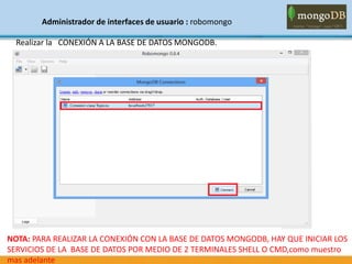 Administrador de interfaces de usuario : robomongo
Realizar la CONEXIÓN A LA BASE DE DATOS MONGODB.
NOTA: PARA REALIZAR LA CONEXIÓN CON LA BASE DE DATOS MONGODB, HAY QUE INICIAR LOS
SERVICIOS DE LA BASE DE DATOS POR MEDIO DE 2 TERMINALES SHELL O CMD,como muestro
mas adelante
 