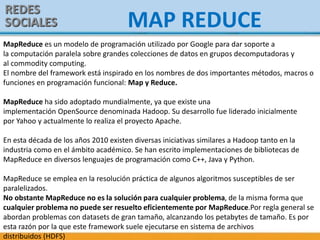 REDES
SOCIALES MAP REDUCE
MapReduce es un modelo de programación utilizado por Google para dar soporte a
la computación paralela sobre grandes colecciones de datos en grupos decomputadoras y
al commodity computing.
El nombre del framework está inspirado en los nombres de dos importantes métodos, macros o
funciones en programación funcional: Map y Reduce.
MapReduce ha sido adoptado mundialmente, ya que existe una
implementación OpenSource denominada Hadoop. Su desarrollo fue liderado inicialmente
por Yahoo y actualmente lo realiza el proyecto Apache.
En esta década de los años 2010 existen diversas iniciativas similares a Hadoop tanto en la
industria como en el ámbito académico. Se han escrito implementaciones de bibliotecas de
MapReduce en diversos lenguajes de programación como C++, Java y Python.
MapReduce se emplea en la resolución práctica de algunos algoritmos susceptibles de ser
paralelizados.
No obstante MapReduce no es la solución para cualquier problema, de la misma forma que
cualquier problema no puede ser resuelto eficientemente por MapReduce.Por regla general se
abordan problemas con datasets de gran tamaño, alcanzando los petabytes de tamaño. Es por
esta razón por la que este framework suele ejecutarse en sistema de archivos
distribuidos (HDFS)
 